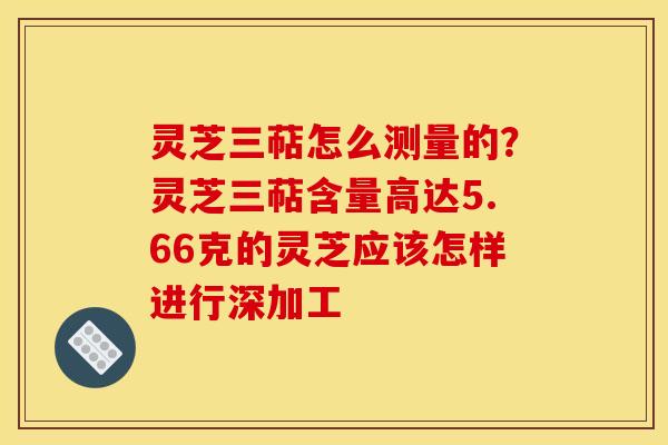 灵芝三萜怎么测量的？灵芝三萜含量高达5.66克的灵芝应该怎样进行深加工