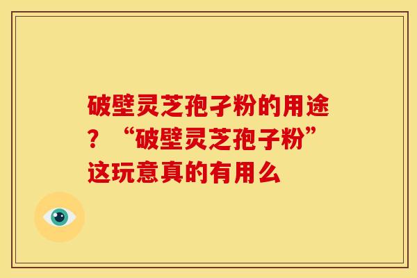 破壁灵芝孢孑粉的用途？“破壁灵芝孢子粉”这玩意真的有用么