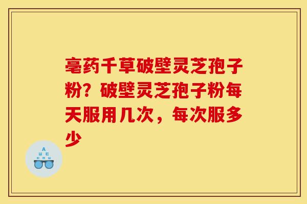 亳药千草破壁灵芝孢子粉?破壁灵芝孢子粉每天服用几次,每次服多少