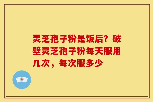 灵芝孢子粉是饭后?破壁灵芝孢子粉每天服用几次,每次服多少