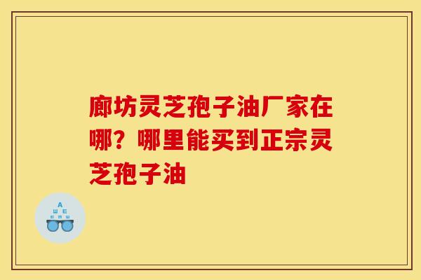 廊坊灵芝孢子油厂家在哪?哪里能买到正宗灵芝孢子油