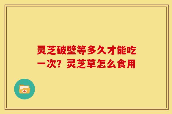 灵芝破壁等多久才能吃一次？灵芝草怎么食用