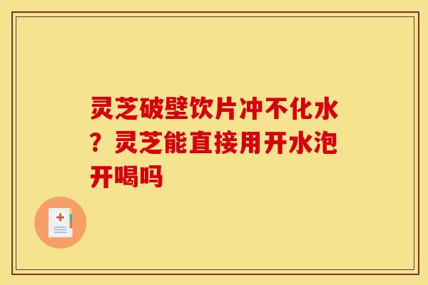 灵芝破壁饮片冲不化水？灵芝能直接用开水泡开喝吗