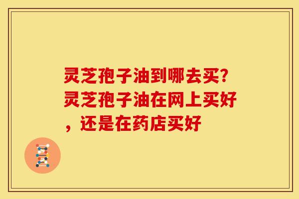 灵芝孢子油到哪去买?灵芝孢子油在网上买好,还是在药店买好