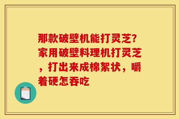 那款破壁机能打灵芝?家用破壁料理机打灵芝,打出来成棉絮状,嚼着硬怎吞吃
