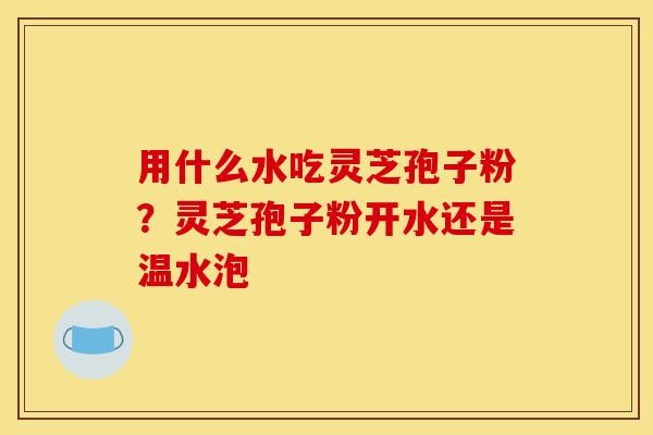 用什么水吃灵芝孢子粉?灵芝孢子粉开水还是温水泡
