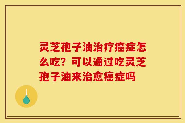 灵芝孢子油治疗癌症怎么吃？可以通过吃灵芝孢子油来治愈癌症吗