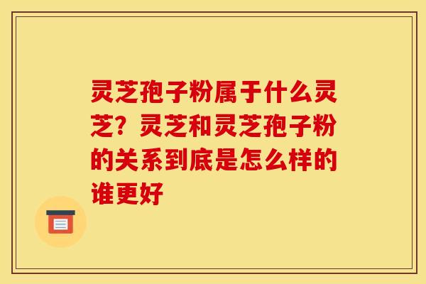 灵芝孢子粉属于什么灵芝?灵芝和灵芝孢子粉的关系到底是怎么样的谁更好