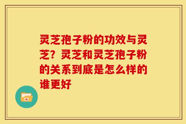 灵芝孢子粉的功效与灵芝?灵芝和灵芝孢子粉的关系到底是怎么样的谁更好