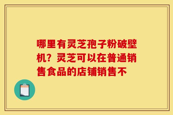 哪里有灵芝孢子粉破壁机？灵芝可以在普通销售食品的店铺销售不