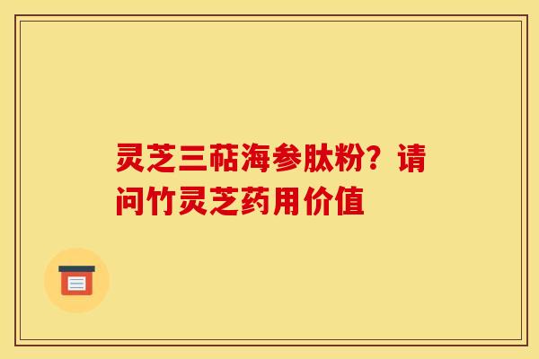 灵芝三萜海参肽粉?请问竹灵芝药用价值