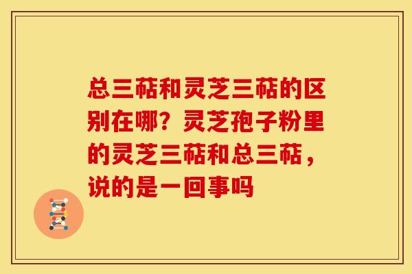总三萜和灵芝三萜的区别在哪？灵芝孢子粉里的灵芝三萜和总三萜，说的是一回事吗