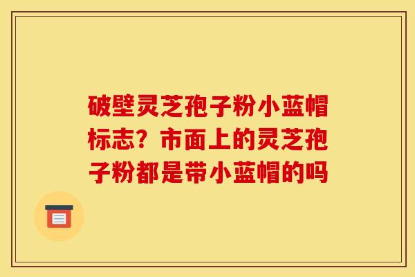 破壁灵芝孢子粉小蓝帽标志?市面上的灵芝孢子粉都是带小蓝帽的吗