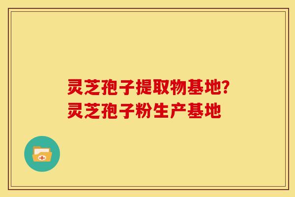 灵芝孢子提取物基地?灵芝孢子粉生产基地