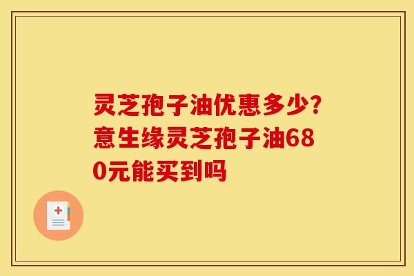 灵芝孢子油优惠多少?意生缘灵芝孢子油680元能买到吗