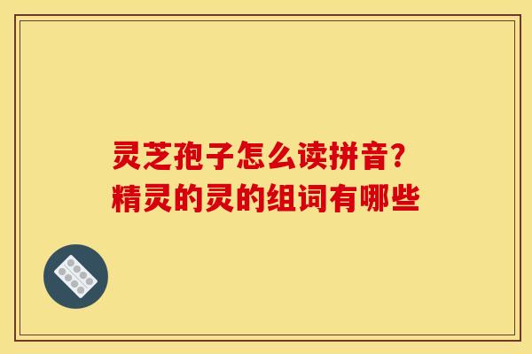 灵芝孢子怎么读拼音?精灵的灵的组词有哪些