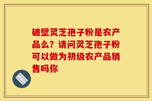 破壁灵芝孢子粉是农产品么?请问灵芝孢子粉可以做为初级农产品销售吗你