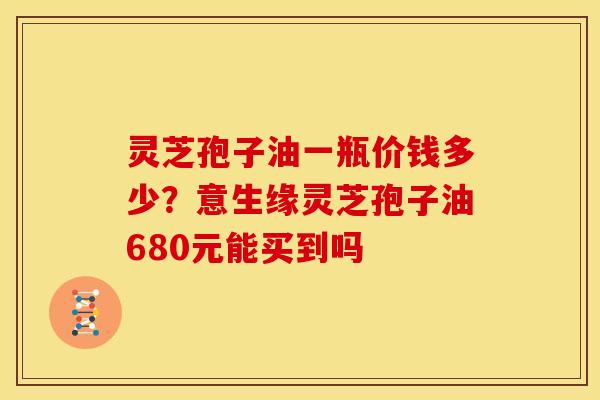 灵芝孢子油一瓶价钱多少?意生缘灵芝孢子油680元能买到吗