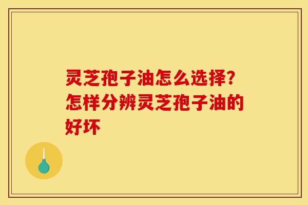 灵芝孢子油怎么选择？怎样分辨灵芝孢子油的好坏