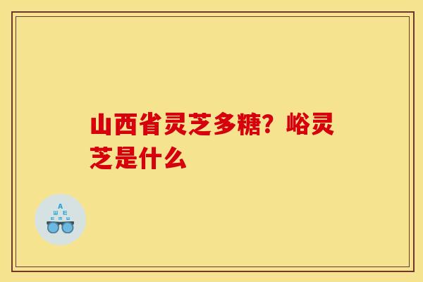山西省灵芝多糖?峪灵芝是什么