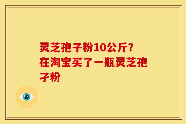 灵芝孢子粉10公斤？在淘宝买了一瓶灵芝孢孑粉