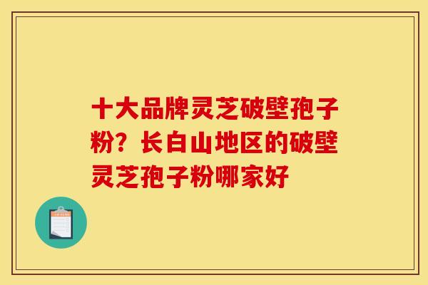 十大品牌灵芝破壁孢子粉?长白山地区的破壁灵芝孢子粉哪家好