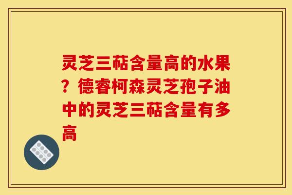 灵芝三萜含量高的水果?德睿柯森灵芝孢子油中的灵芝三萜含量有多高