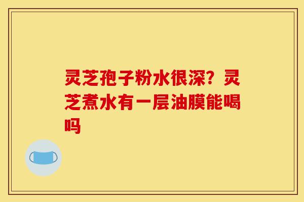 灵芝孢子粉水很深?灵芝煮水有一层油膜能喝吗