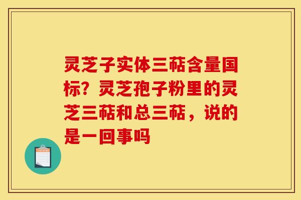 灵芝子实体三萜含量国标?灵芝孢子粉里的灵芝三萜和总三萜,说的是一回事吗