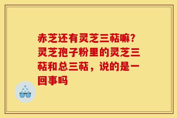 赤芝还有灵芝三萜嘛?灵芝孢子粉里的灵芝三萜和总三萜,说的是一回事吗