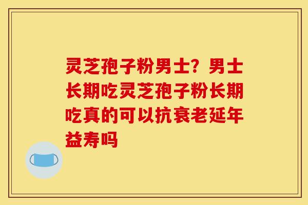 灵芝孢子粉男士?男士长期吃灵芝孢子粉长期吃真的可以抗衰老延年益寿吗