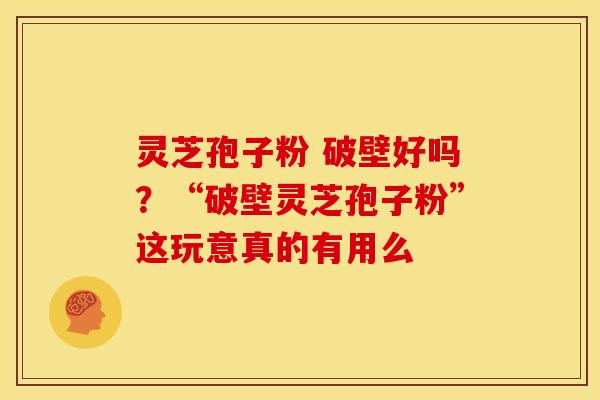 灵芝孢子粉 破壁好吗?“破壁灵芝孢子粉”这玩意真的有用么