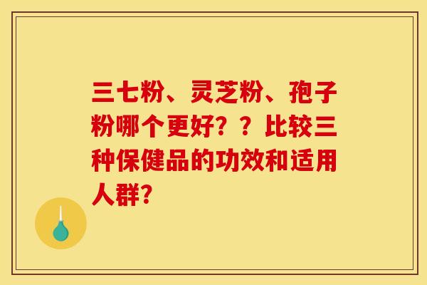 三七粉、灵芝粉、孢子粉哪个更好??比较三种保健品的功效和适用人群?