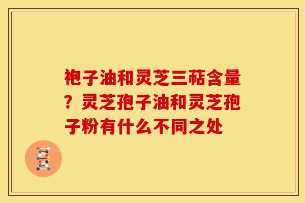 袍子油和灵芝三萜含量?灵芝孢子油和灵芝孢子粉有什么不同之处