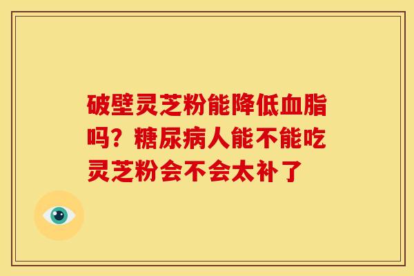 破壁灵芝粉能降低血脂吗?糖尿病人能不能吃灵芝粉会不会太补了
