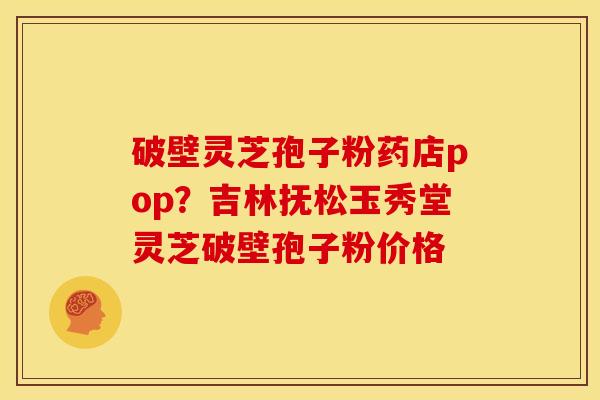 破壁灵芝孢子粉药店pop?吉林抚松玉秀堂灵芝破壁孢子粉价格