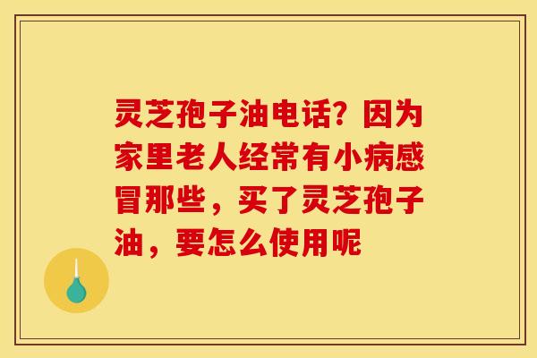灵芝孢子油电话？因为家里老人经常有小病感冒那些，买了灵芝孢子油，要怎么使用呢