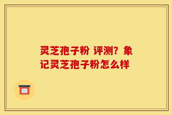 灵芝孢子粉 评测?象记灵芝孢子粉怎么样
