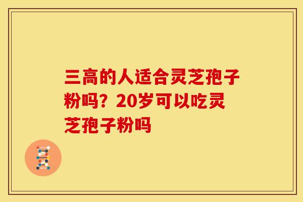 三高的人适合灵芝孢子粉吗?20岁可以吃灵芝孢子粉吗