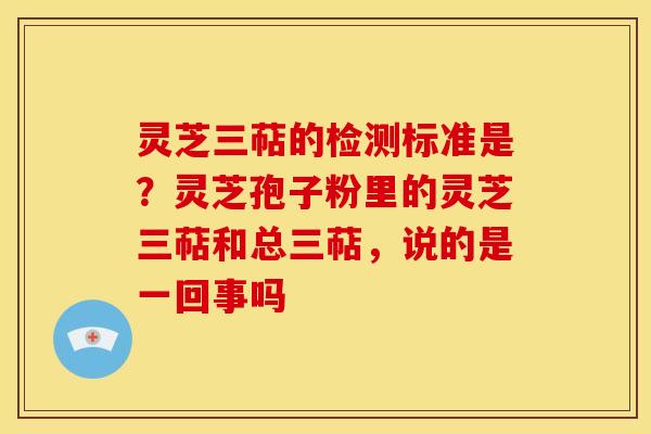 灵芝三萜的检测标准是？灵芝孢子粉里的灵芝三萜和总三萜，说的是一回事吗
