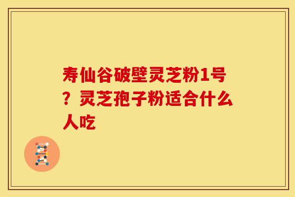 寿仙谷破壁灵芝粉1号？灵芝孢子粉适合什么人吃