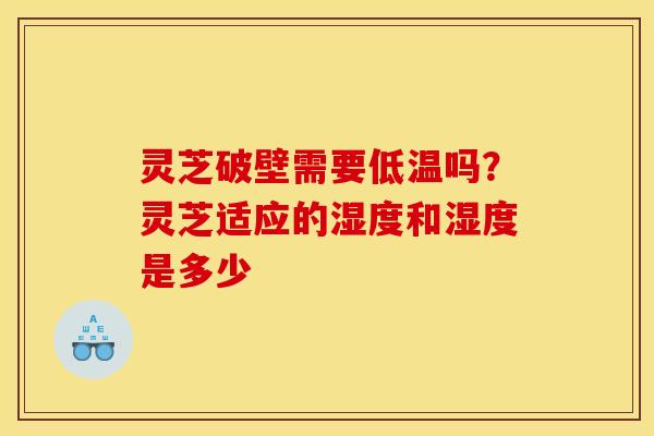 灵芝破壁需要低温吗?灵芝适应的湿度和湿度是多少
