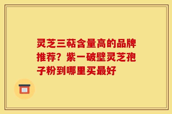 灵芝三萜含量高的品牌推荐?紫一破壁灵芝孢子粉到哪里买最好