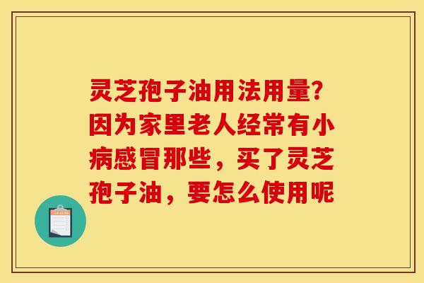 灵芝孢子油用法用量？因为家里老人经常有小病感冒那些，买了灵芝孢子油，要怎么使用呢
