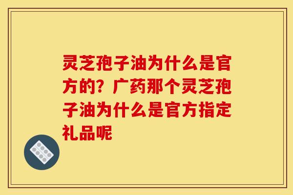 灵芝孢子油为什么是官方的?广药那个灵芝孢子油为什么是官方指定礼品呢