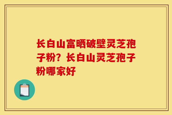 长白山富晒破壁灵芝孢子粉?长白山灵芝孢子粉哪家好