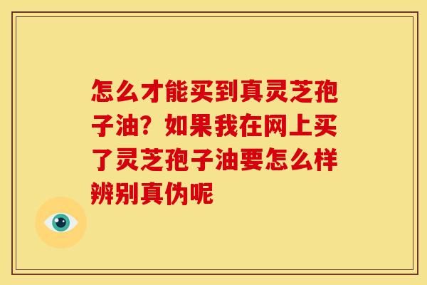 怎么才能买到真灵芝孢子油?如果我在网上买了灵芝孢子油要怎么样辨别真伪呢