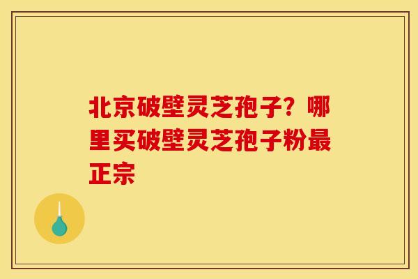 北京破壁灵芝孢子?哪里买破壁灵芝孢子粉最正宗