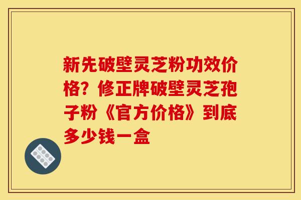 新先破壁灵芝粉功效价格?修正牌破壁灵芝孢子粉《官方价格》到底多少钱一盒