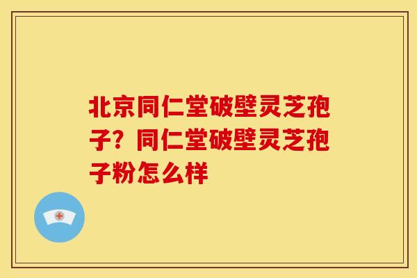 北京同仁堂破壁灵芝孢子?同仁堂破壁灵芝孢子粉怎么样